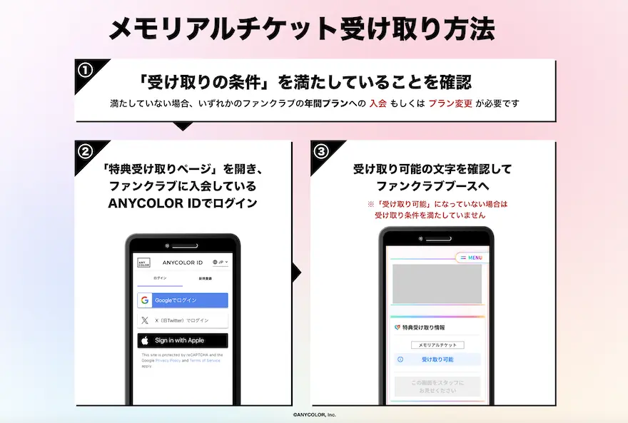 メモリアルチケット受け取り方法 / ①『受け取り条件』を満たしていることを確認（該当ファンクラブの年間プランへの当日の入会もしくはプラン変更でも受取可能です） / ②『特典受け取りページ』を開き、ファンクラブに入会しているANYCOLOR IDでログイン / ③「特典の受け取り条件を満たしています」と表示されたら、そのページのまま『受け取りに必要なもの』を持ってFCブースへ（『スタッフ確認用』ボタンを受け取り前に押された場合は受け取りができなくなりますのでご注意ください）
